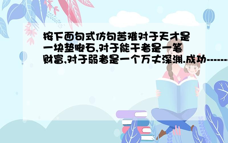 按下面句式仿句苦难对于天才是一块垫脚石,对于能干者是一笔财富,对于弱者是一个万丈深渊.成功-------------------