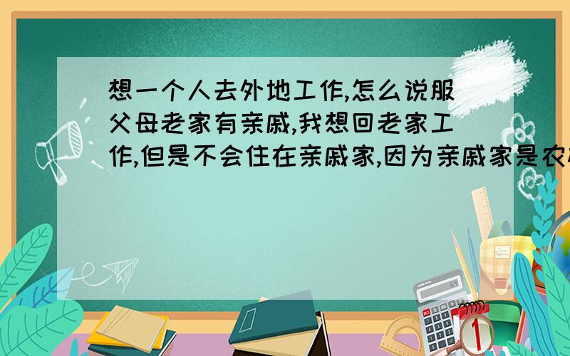 想一个人去外地工作,怎么说服父母老家有亲戚,我想回老家工作,但是不会住在亲戚家,因为亲戚家是农村,我要到市区里工作,我应该怎么说服父母,我只是想一个人出去闯闯,不想老是待在他们