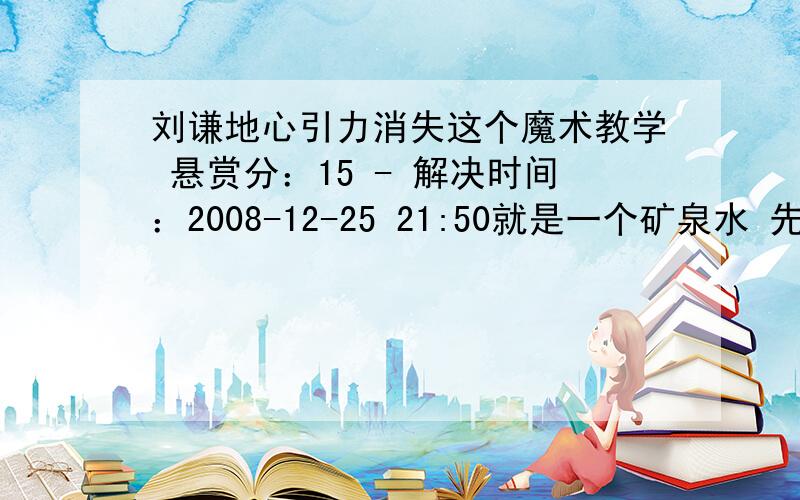 刘谦地心引力消失这个魔术教学 悬赏分：15 - 解决时间：2008-12-25 21:50就是一个矿泉水 先倒 还能倒点出来 可刘谦说要让这一块的地心引力消失 数1.2.3 矿泉水倒不出来了（倒立的） 然后用个