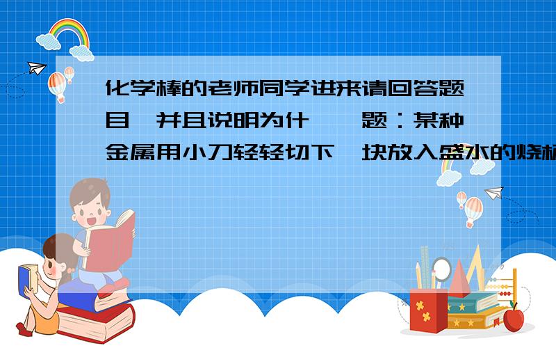 化学棒的老师同学进来请回答题目,并且说明为什麼,题：某种金属用小刀轻轻切下一块放入盛水的烧杯中,观察到该金属能和水剧烈反应,并放出热量,本身熔化成银白色的小圆球,浮在水面.根据