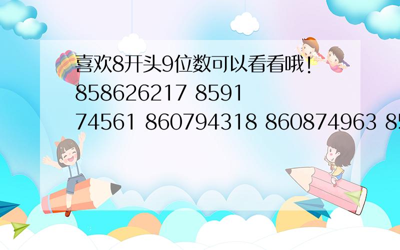 喜欢8开头9位数可以看看哦!858626217 859174561 860794318 860874963 858129284 859550439 859118578 860943364 859078125 860109572858129284 86087496386 0354 568 带价格来