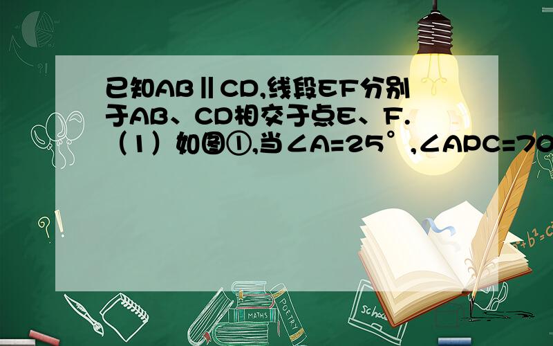 已知AB‖CD,线段EF分别于AB、CD相交于点E、F.（1）如图①,当∠A=25°,∠APC=70°时,求∠C的度数；（2）如图②,当点P在线段EF上运动时（不包括E、F两点）,∠A、∠APC与∠C之间有什么确定的相等关系