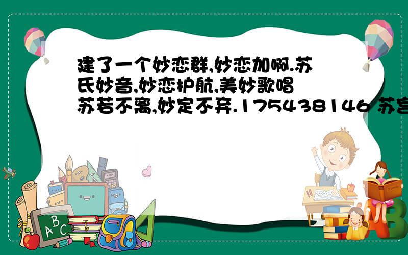 建了一个妙恋群,妙恋加啊.苏氏妙音,妙恋护航,美妙歌唱 苏若不离,妙定不弃.175438146 苏宫调、淡定妙玲梦