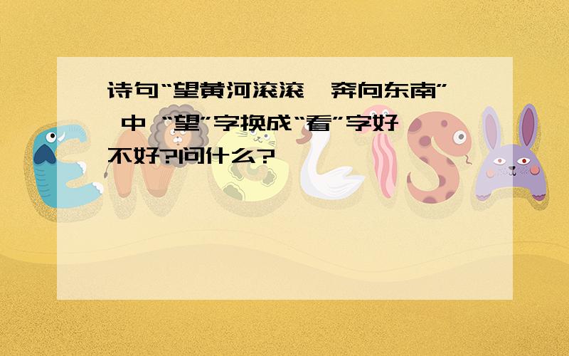 诗句“望黄河滚滚,奔向东南” 中 “望”字换成“看”字好不好?问什么?