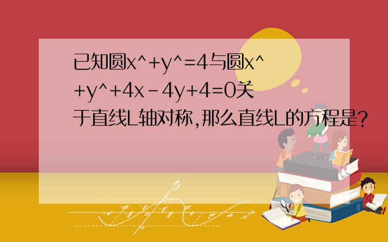 已知圆x^+y^=4与圆x^+y^+4x-4y+4=0关于直线L轴对称,那么直线L的方程是?