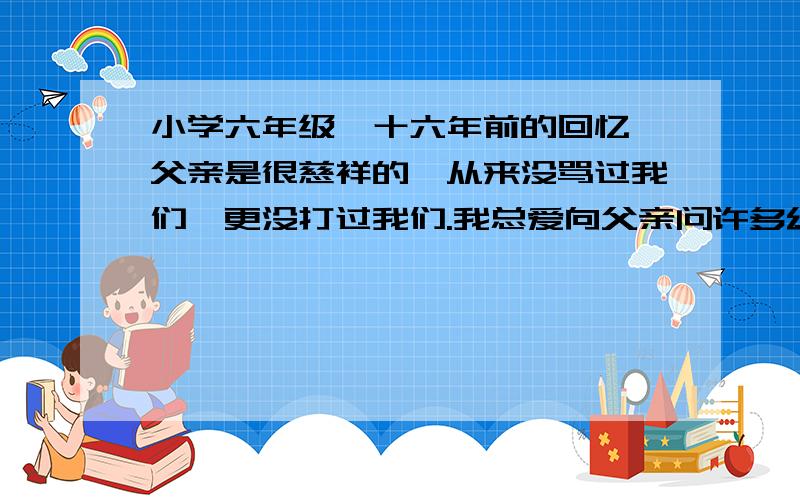 小学六年级《十六年前的回忆》父亲是很慈祥的,从来没骂过我们,更没打过我们.我总爱向父亲问许多幼稚可笑的问题.他不论多忙,对我的问题总是很感兴趣,总是耐心地讲给我听.这一次不知道