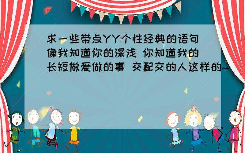 求一些带点YY个性经典的语句像我知道你的深浅 你知道我的长短做爱做的事 交配交的人这样的~