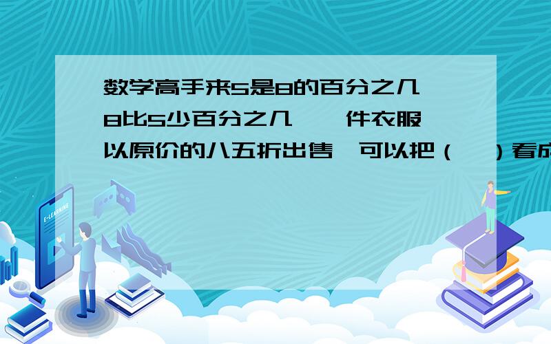 数学高手来5是8的百分之几 8比5少百分之几  一件衣服以原价的八五折出售,可以把（  ）看成是单位1,现价比原价降低的百分之几做800个零件,有760个是正品,这批零件的正品率是（  ）％一批货