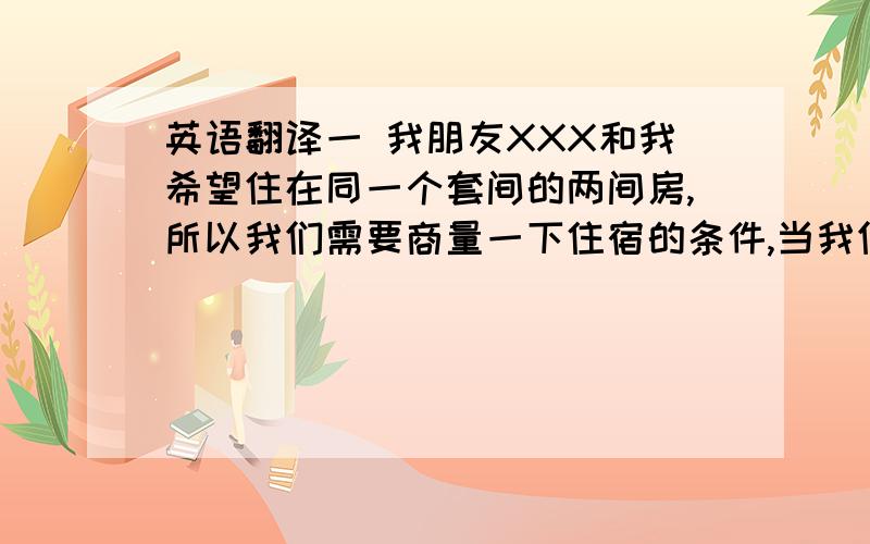 英语翻译一 我朋友XXX和我希望住在同一个套间的两间房,所以我们需要商量一下住宿的条件,当我们商量之后我会回复你EMAIL.二 住宿的条件：1.能够在家中练习小提琴,周围邻居没有意见2.我的