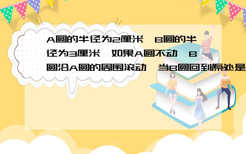 A圆的半径为2厘米,B圆的半径为3厘米,如果A圆不动,B圆沿A圆的周围滚动,当B圆回到原处是,B圆自身滚动了多少?