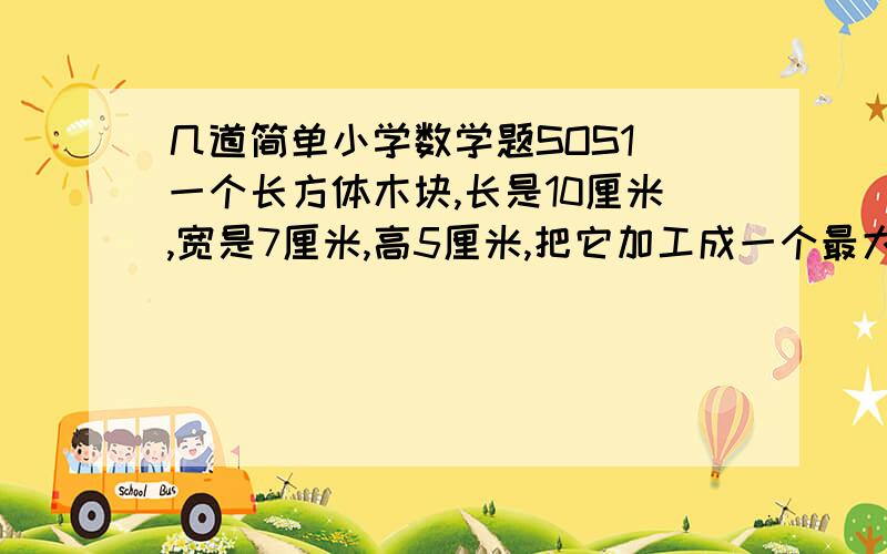 几道简单小学数学题SOS1 一个长方体木块,长是10厘米,宽是7厘米,高5厘米,把它加工成一个最大的圆锥体,这个圆锥的体积是多少立方厘米?2 商店里有三种水果,甲种每箱30千克,乙种每箱50千克,丙