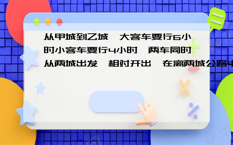 从甲城到乙城,大客车要行6小时小客车要行4小时,两车同时从两城出发,相对开出,在离两城公路中点24千米处相遇.求两城之间的距离答案240M