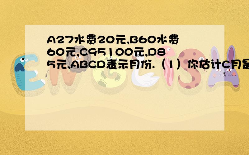 A27水费20元,B60水费60元,C95100元,D85元,ABCD表示月份.（1）你估计C月是哪个月?理由是什么?（2）你预测小明家接下去的一个月水费是多少元?说说你的理由.