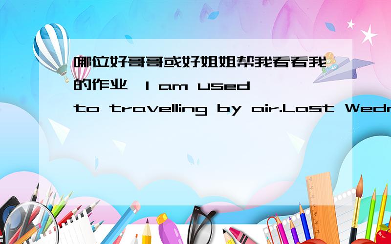 哪位好哥哥或好姐姐帮我看看我的作业,I am used to travelling by air.Last Wednesday,I flew to Europe from China.The plane took off on time.A passenger who has never been by air before threw a lighted cigarette into an air vent.Because h