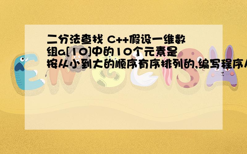 二分法查找 C++假设一维数组a[10]中的10个元素是按从小到大的顺序有序排列的,编写程序从a中二分查找出其值等于给定值x的元素,其中查找功能由函数实现.int BinSearch(int R[10],int K,10){ //在有序