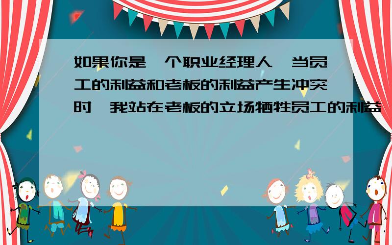 如果你是一个职业经理人,当员工的利益和老板的利益产生冲突时,我站在老板的立场牺牲员工的利益,还是站