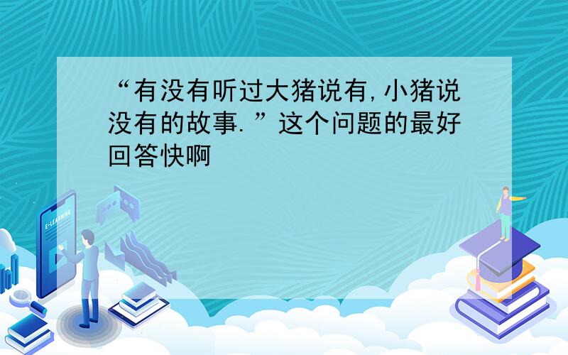 “有没有听过大猪说有,小猪说没有的故事.”这个问题的最好回答快啊