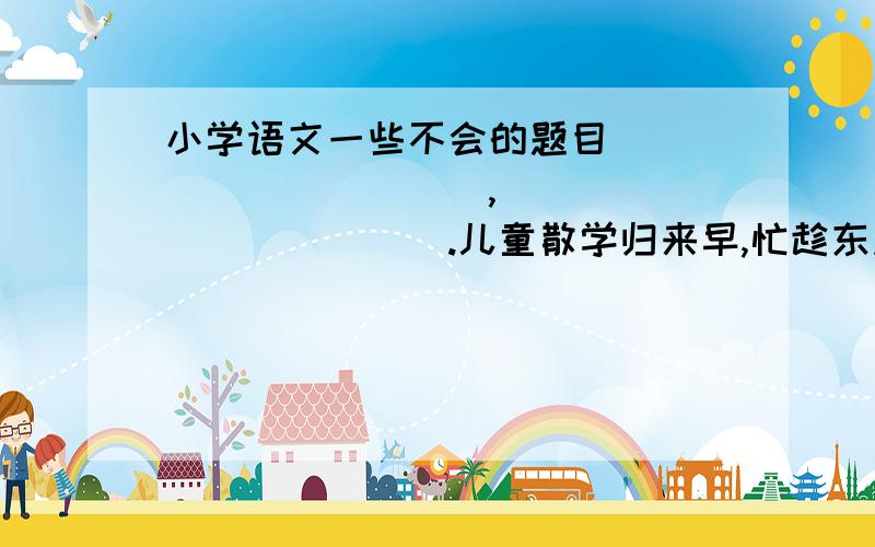 小学语文一些不会的题目___________,____________.儿童散学归来早,忙趁东风放纸鸢.　　　　　　　我们还读过一些写儿童生活的古诗,如《》,诗句是___________________________________________.　　　　（2