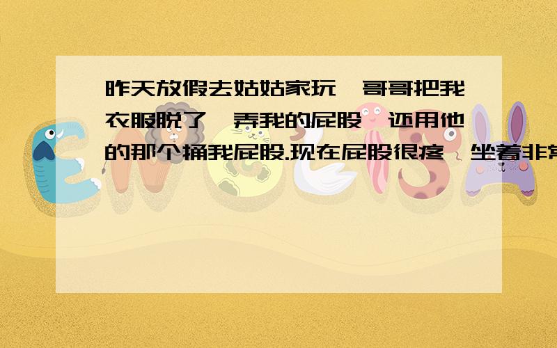 昨天放假去姑姑家玩,哥哥把我衣服脱了,弄我的屁股,还用他的那个捅我屁股.现在屁股很疼,坐着非常疼,我还拉肚子了.怎么办阿?我13岁.