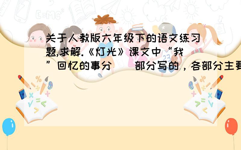 关于人教版六年级下的语文练习题,求解.《灯光》课文中“我”回忆的事分（）部分写的，各部分主要写了什么内容。把本课课文缩写成100字左右的短文。《为人民服务》本课是一篇（）。