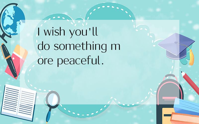 I wish you'll do something more peaceful.