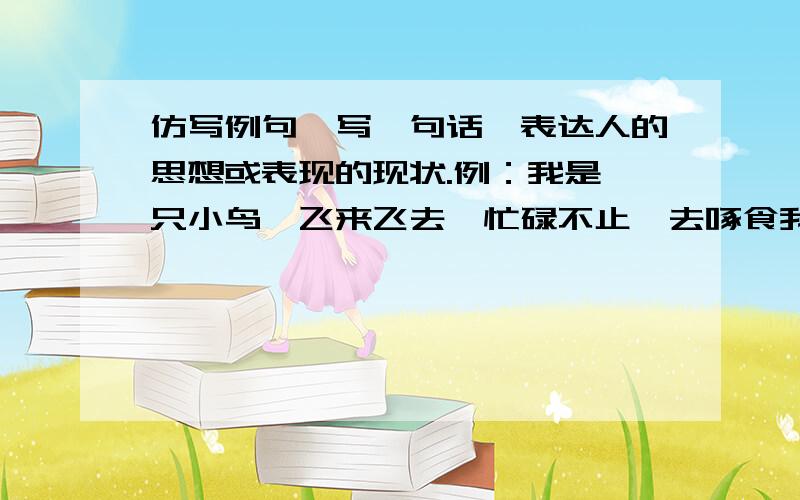 仿写例句,写一句话,表达人的思想或表现的现状.例：我是一只小鸟,飞来飞去,忙碌不止,去啄食我的小虫,去寻找我的米.