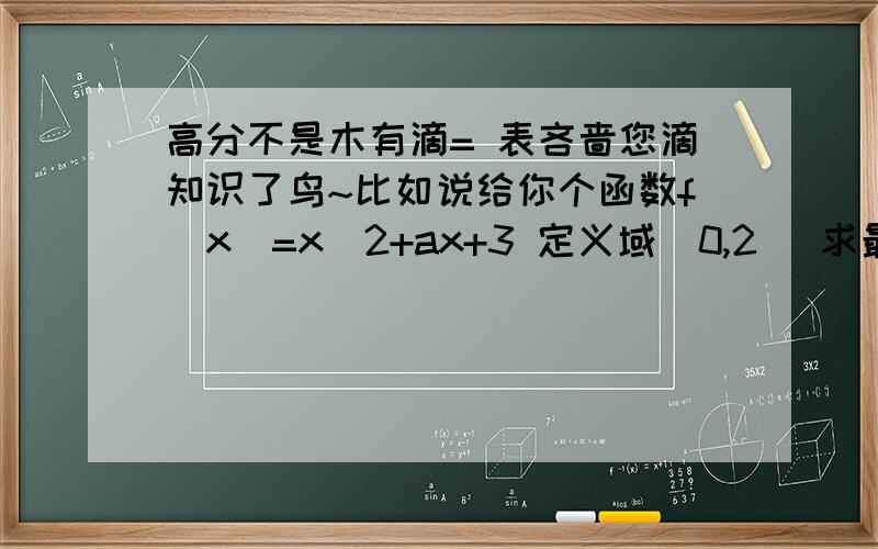 高分不是木有滴= 表吝啬您滴知识了鸟~比如说给你个函数f（x）=x^2+ax+3 定义域[0,2] 求最大值最小值.看我的想法对么↓ 不对请指出.= 承认我上课走神了...先求出对称轴,说明开口方向,再说明函