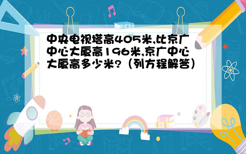 中央电视塔高405米,比京广中心大厦高196米,京广中心大厦高多少米?（列方程解答）