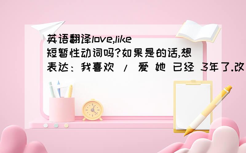 英语翻译love,like 短暂性动词吗?如果是的话,想表达：我喜欢 / 爱 她 已经 3年了.改用那个句型翻译呢?因为我知道 如果谓语动词是短暂性动词,肯定式句子 不能用 现在完成时 + 一段时间比如 fo