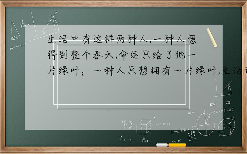 生活中有这样两种人,一种人想得到整个春天,命运只给了他一片绿叶；一种人只想拥有一片绿叶,生活却给了他整个春天；前者抱怨生活,后者感恩生活.抱怨的人即便坐享150平方米的大房子,他