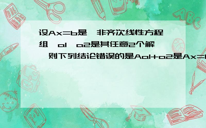 设Ax=b是一非齐次线性方程组,a1,a2是其任意2个解,则下列结论错误的是Aa1+a2是Ax=0的一个解 B1/2a1+1/2a2是Ax=b的一个解 Ca1-a2是Ax=0的一个解 D2a1-a2的一个解