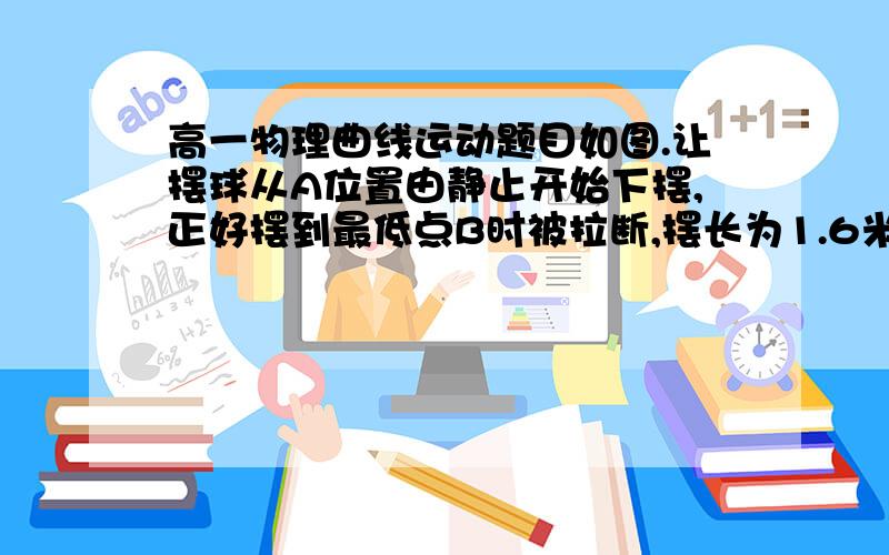 高一物理曲线运动题目如图.让摆球从A位置由静止开始下摆,正好摆到最低点B时被拉断,摆长为1.6米,摆球质量为0.5千克,摆线的最大拉力为10牛,悬点与地面的竖直高度为H =4m,忽略一切阻力,重力