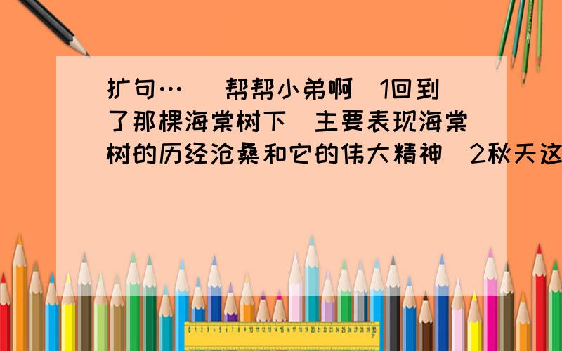 扩句… （帮帮小弟啊）1回到了那棵海棠树下（主要表现海棠树的历经沧桑和它的伟大精神）2秋天这棵树结果（要突出硕果累累）3看着他的神情（要有悠远 淡定的感觉）