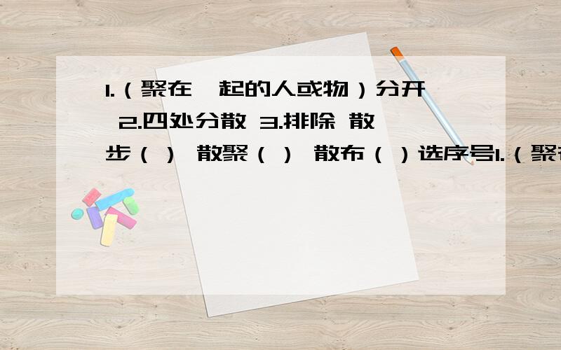 1.（聚在一起的人或物）分开 2.四处分散 3.排除 散步（） 散聚（） 散布（）选序号1.（聚在一起的人或物）分开。2.四处分散。3.排除句子：1.它们的村子散布在森林边缘的小丘上。（ ）2.我