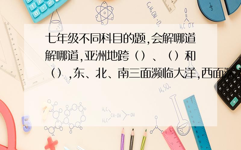 七年级不同科目的题,会解哪道解哪道,亚洲地跨（）、（）和（）,东、北、南三面濒临大洋,西面深入到亚欧大陆内部.亚州的气候具有（）、（）和大陆性气候分布广的特点.亚洲主体所在的