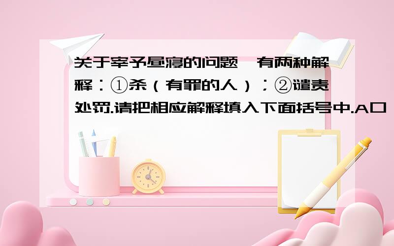 关于宰予昼寝的问题诛有两种解释：①杀（有罪的人）；②谴责处罚.请把相应解释填入下面括号中.A口诛笔伐的诛的意思B诛心之论的诛的意思C诛害忠良的诛的意思D罪不容诛的诛的意思E于予