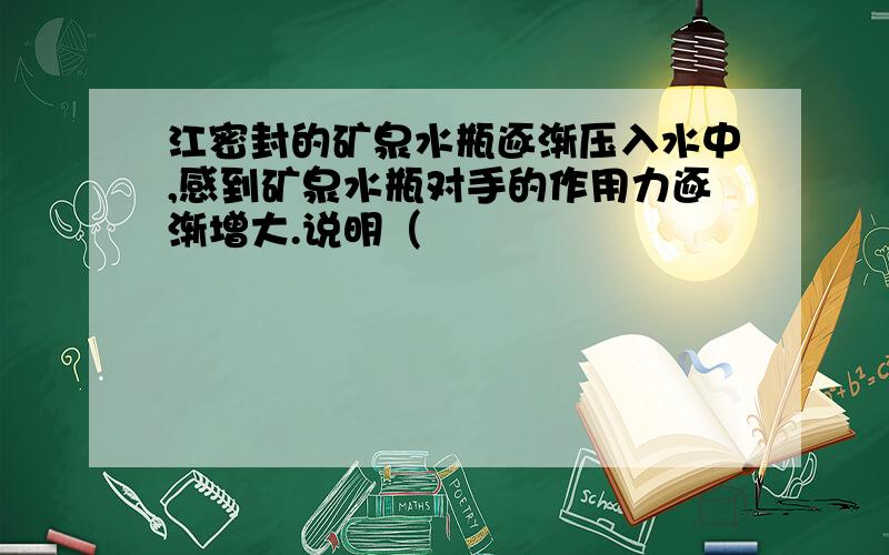 江密封的矿泉水瓶逐渐压入水中,感到矿泉水瓶对手的作用力逐渐增大.说明（