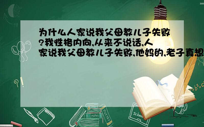 为什么人家说我父母教儿子失败?我性格内向,从来不说话,人家说我父母教儿子失败,他妈的,老子真想砍那些人,关他们卵事啊.那为什么他们不说那些杀人犯,为什么不说他们连儿子都管不好还