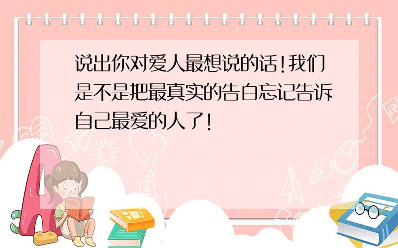 说出你对爱人最想说的话!我们是不是把最真实的告白忘记告诉自己最爱的人了!