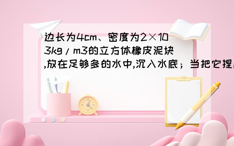 边长为4cm、密度为2×103kg/m3的立方体橡皮泥块,放在足够多的水中,沉入水底；当把它捏成一只小船时,便能漂浮在水面上．以下计算结果正确的是（　　）（ρ水=1.0×103kg/m3,g=10N/kg） A、橡皮泥