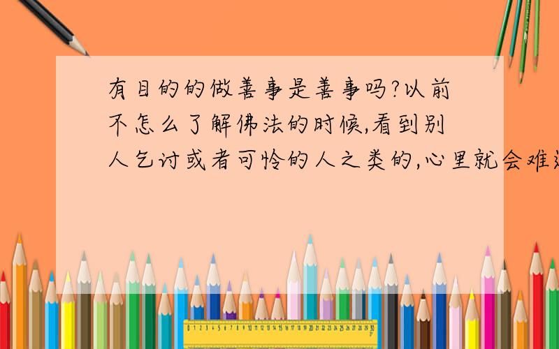 有目的的做善事是善事吗?以前不怎么了解佛法的时候,看到别人乞讨或者可怜的人之类的,心里就会难过,有时候就会帮助别人,没有带任何别的心思的.后来了解了一点佛法了,知道善恶有报的时