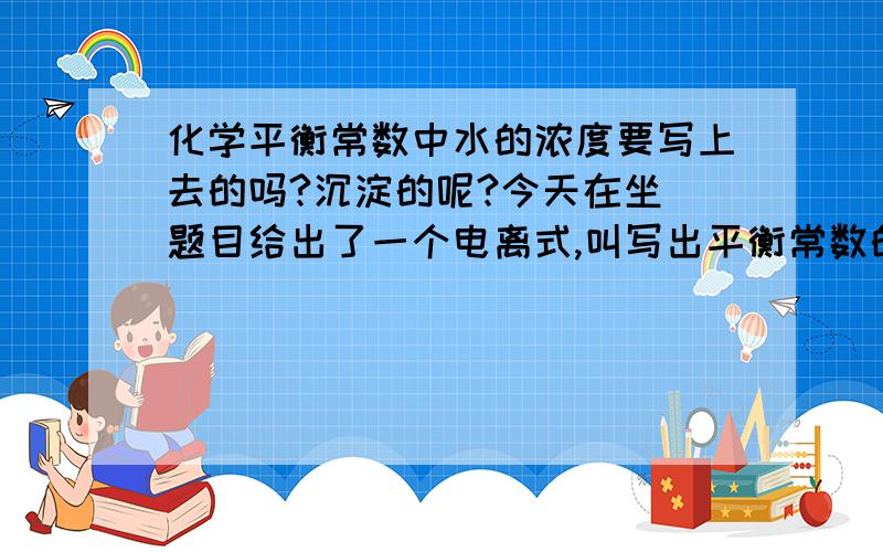 化学平衡常数中水的浓度要写上去的吗?沉淀的呢?今天在坐 题目给出了一个电离式,叫写出平衡常数的表达式,给出的表是浓度变化表,里面有水的浓度变化.要把水的写进去吗?还有就是水有浓