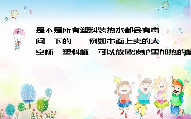 是不是所有塑料装热水都会有毒问一下的……例如市面上卖的太空杯、塑料杯、可以放微波炉里加热的杯子等装热水(水温很高的那种)会不会有毒素产生,会不会对人体有危害?