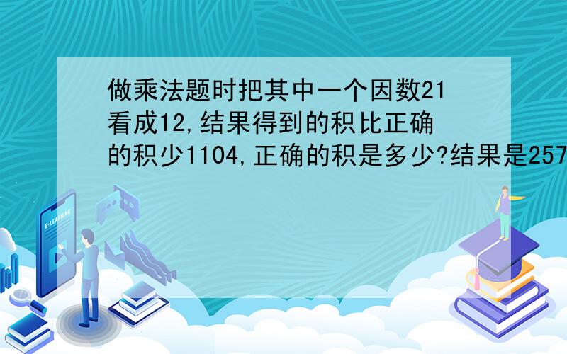 做乘法题时把其中一个因数21看成12,结果得到的积比正确的积少1104,正确的积是多少?结果是2576还有两个题，我早先有个号那里有分，可时间长不上，忘了密码。上不去了！所以没分了！1)某