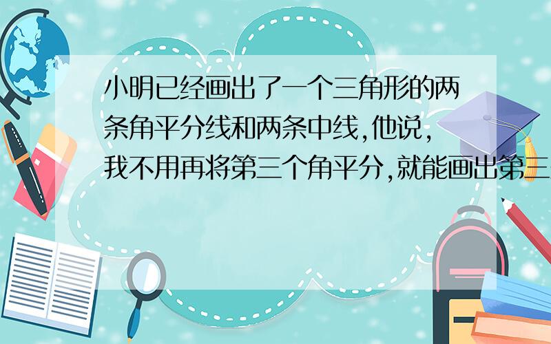 小明已经画出了一个三角形的两条角平分线和两条中线,他说,我不用再将第三个角平分,就能画出第三条平分线,也不用再将第三边平分,就能画出第三条中线,他说的有道理吗?