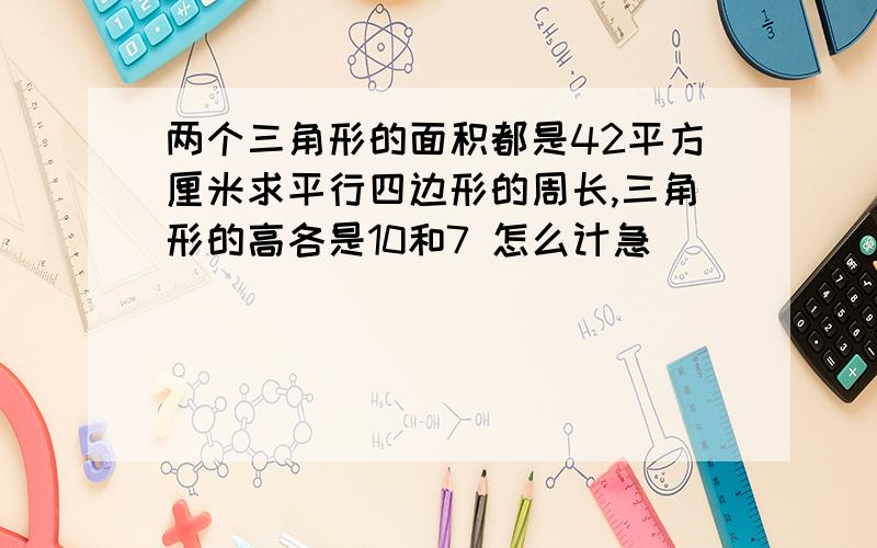 两个三角形的面积都是42平方厘米求平行四边形的周长,三角形的高各是10和7 怎么计急