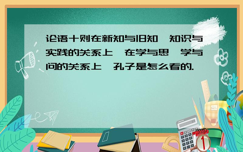 论语十则在新知与旧知、知识与实践的关系上,在学与思、学与问的关系上,孔子是怎么看的.