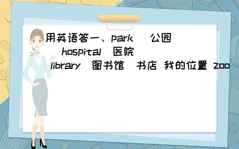 用英语答一、park (公园） hospital（医院） library（图书馆）书店 我的位置 zoo（动物园）以上是位置图,北在上方.1 Where is the park?It's ( )( ) the hospital.2 Where is the zoo?It's ( ) the library.3 How can I go to