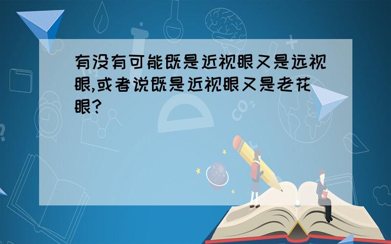 有没有可能既是近视眼又是远视眼,或者说既是近视眼又是老花眼?