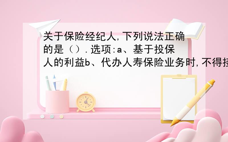 关于保险经纪人,下列说法正确的是（）.选项:a、基于投保人的利益b、代办人寿保险业务时,不得接受两个以上保险人的委托c、向保险人收取代理手续费d、可以是单位和个人